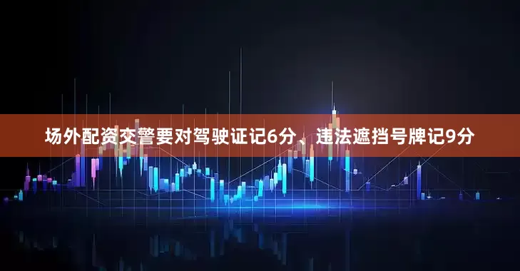 场外配资交警要对驾驶证记6分、违法遮挡号牌记9分